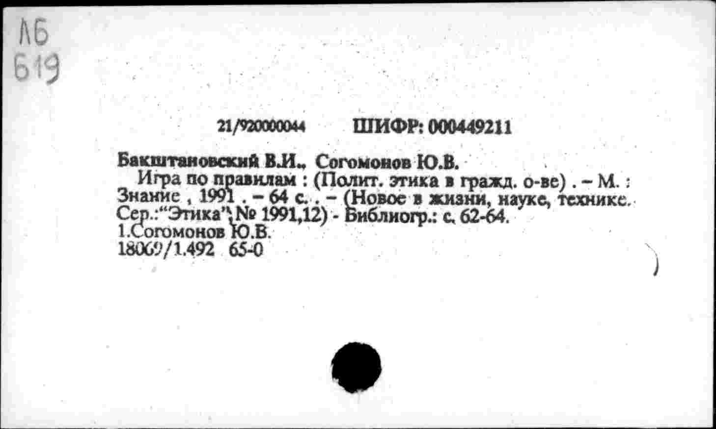 ﻿№
619
21/920000&М	ШИФР: 000449211
Бакштаяовскнй ВЛ- Согомонов Ю.В.
Игра по правилам : (Полит, этика в гражд. о-ве). - М.: Знание , 1991 - 64 с . - (Новое в жизни, науке, технике. Сер.:“Этика’'.№ 1991,12) - Библиогр.: с.62-64.
1.Согомонов Ю.В. 18069/1.492 65-0